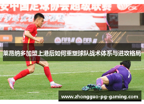 莱昂纳多加盟上港后如何重塑球队战术体系与进攻格局