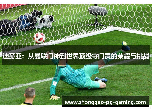 迪赫亚:从曼联门神到世界顶级守门员的荣耀与挑战 迪赫亚:从曼联门神到世界顶级守门员的荣耀与挑战