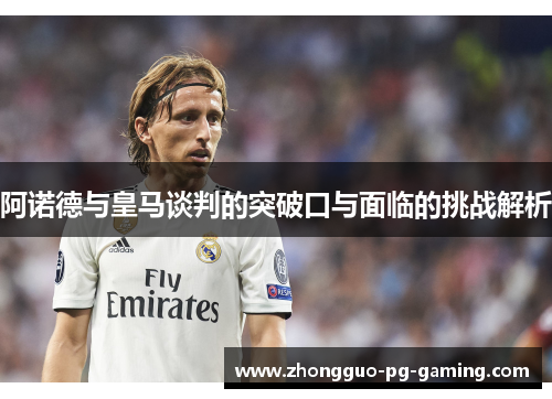 阿诺德与皇马谈判的突破口与面临的挑战解析 阿诺德与皇马谈判的突破口与面临的挑战解析