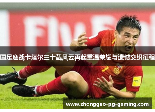 国足鏖战卡塔尔三十载风云再起重温荣耀与遗憾交织征程 国足鏖战卡塔尔三十载风云再起重温荣耀与遗憾交织征程