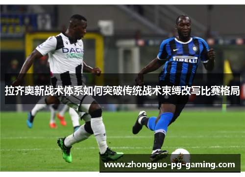拉齐奥新战术体系如何突破传统战术束缚改写比赛格局 拉齐奥新战术体系如何突破传统战术束缚改写比赛格局
