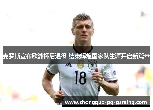 克罗斯宣布欧洲杯后退役 结束辉煌国家队生涯开启新篇章