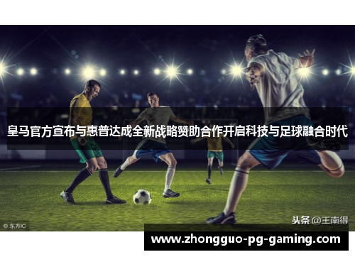 皇马官方宣布与惠普达成全新战略赞助合作开启科技与足球融合时代