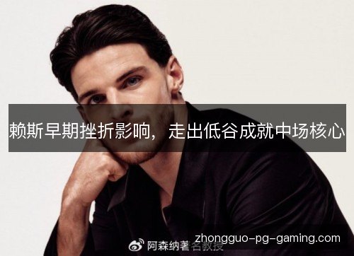 赖斯早期挫折影响,走出低谷成就中场核心 赖斯早期挫折影响,走出低谷成就中场核心